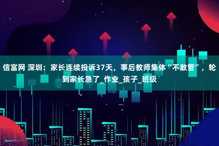 信富网 深圳：家长连续投诉37天，事后教师集体“不敢管”，轮到家长急了_作业_孩子_班级