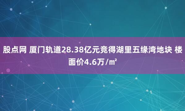 股点网 厦门轨道28.38亿元竞得湖里五缘湾地块 楼面价4.6万/㎡