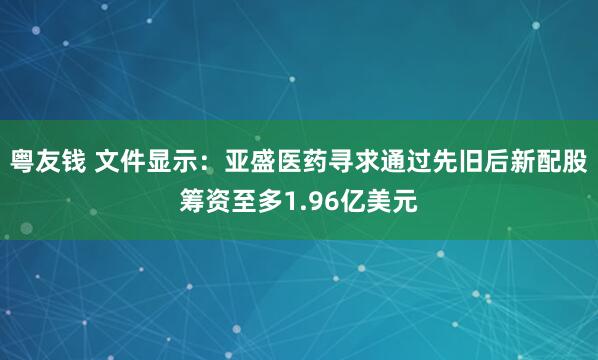 粤友钱 文件显示：亚盛医药寻求通过先旧后新配股筹资至多1.96亿美元