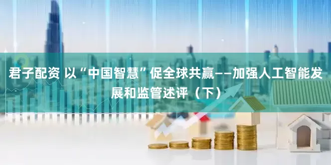 君子配资 以“中国智慧”促全球共赢——加强人工智能发展和监管述评（下）