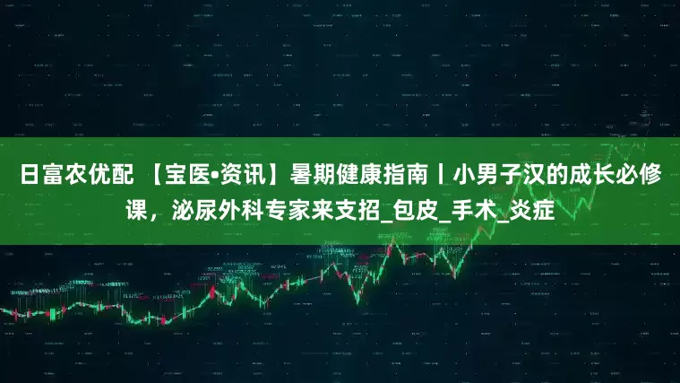 日富农优配 【宝医•资讯】暑期健康指南丨小男子汉的成长必修课，泌尿外科专家来支招_包皮_手术_炎症