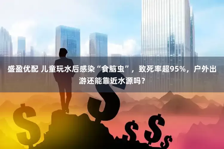 盛盈优配 儿童玩水后感染“食脑虫”，致死率超95%，户外出游还能靠近水源吗？