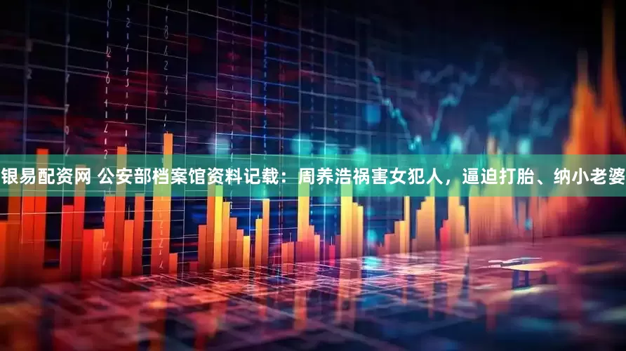 银易配资网 公安部档案馆资料记载：周养浩祸害女犯人，逼迫打胎、纳小老婆
