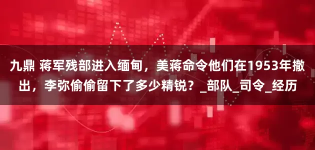 九鼎 蒋军残部进入缅甸，美蒋命令他们在1953年撤出，李弥偷偷留下了多少精锐？_部队_司令_经历