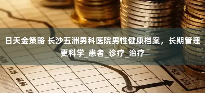 日天金策略 长沙五洲男科医院男性健康档案，长期管理更科学_患者_诊疗_治疗
