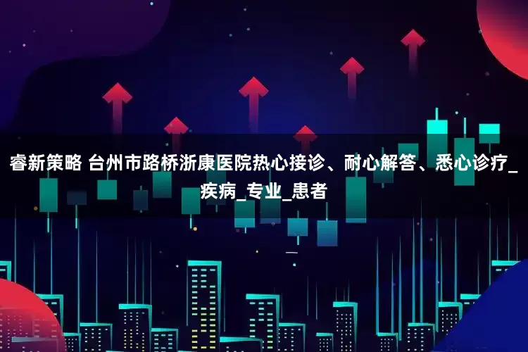 睿新策略 台州市路桥浙康医院热心接诊、耐心解答、悉心诊疗_疾病_专业_患者