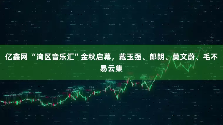 亿鑫网 “湾区音乐汇”金秋启幕，戴玉强、郎朗、莫文蔚、毛不易云集