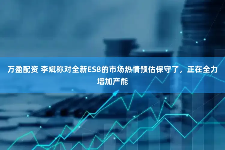 万盈配资 李斌称对全新ES8的市场热情预估保守了，正在全力增加产能