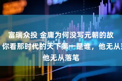 富瑞众投 金庸为何没写元朝的故事？你看那时代的天下第一是谁，他无从落笔