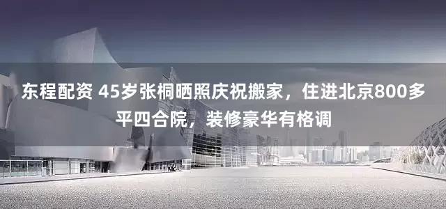 东程配资 45岁张桐晒照庆祝搬家，住进北京800多平四合院，装修豪华有格调