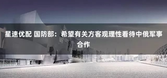 星速优配 国防部：希望有关方客观理性看待中俄军事合作