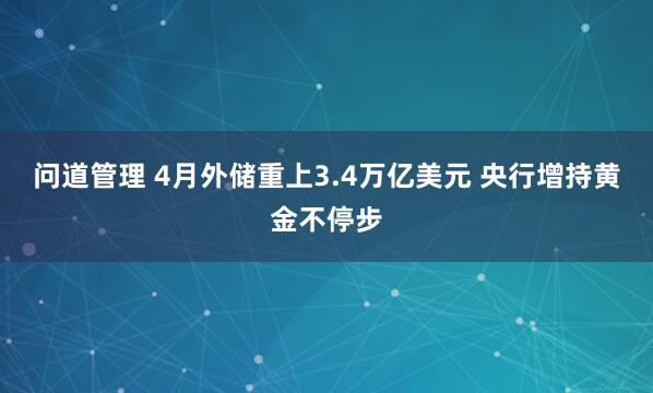 问道管理 4月外储重上3.4万亿美元 央行增持黄金不停步